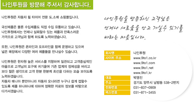 ���������� �湮�� �ּż� �����մϴ�. 
���������� �ڵ��� �� Ÿ�̾� ���� ��.�Ҹ� ���θ��Դϴ�.

������ǰ�� ���� ������ǰ�� ���� ���� �����ϰ� �ֽ��ϴ�.
�������������� ������ �Ƿ��Ҽ� �ִ� ��ǰ�� ���������� 
�������� �����԰� �Բ� �ϵ��� ����ϰڽ��ϴ�.

����, ���������� �¶��ΰ� ���������� �Բ� ��ϰ� ������
���� ���忡�� �پ��� ���� ��ǰ���� �����Ǽ� �ֽ��ϴ�.

���������� ������ ���� ���񽺸� �����ϸ� �ϰ��ǰ� �����߽����� 
�������� �������� �䱸�� �ͱ�￩ ���� ������ ��ü���� ������ 
���� ���� �������� ���� �Ѻ� �Ѻв� �ּ��� ���ϴ� ��� ���̵��� 
����ϰڽ��ϴ�.
�ڵ��� �ŴϾ� �Ӹ��ƴ϶� �ڵ��� ���ʶ�� ������ ���� ���Ҽ� 
�ֵ��� ��ǰ �ϳ��ϳ��� ���Ͽ� ��Ȯ�� �ڷ�� ������ �������� 
�ٰ����ڽ��ϴ�.
 
���������� �湮�Ͻ� �������� 
������ ���ο��� �Ȱ� ���Ǽ� �ֱ⸦ �ٶ�� �����Դϴ�.

ȸ��� : ��������
����Ʈ : www.9to1.co.kr www.9to1.com www.9to1.net www.9to1.kr
��  ǥ : �ڿ���
��  �� : ��⵵ ���ֽ� ���浿 538-2����
��ȭ��ȣ : 031-837-0909
FAX : 031-871-3455